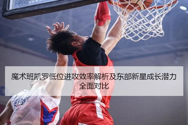 魔术班凯罗低位进攻效率解析及东部新星成长潜力全面对比（c7c7·app）